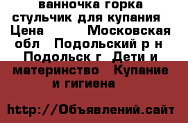 ванночка,горка,стульчик для купания › Цена ­ 700 - Московская обл., Подольский р-н, Подольск г. Дети и материнство » Купание и гигиена   